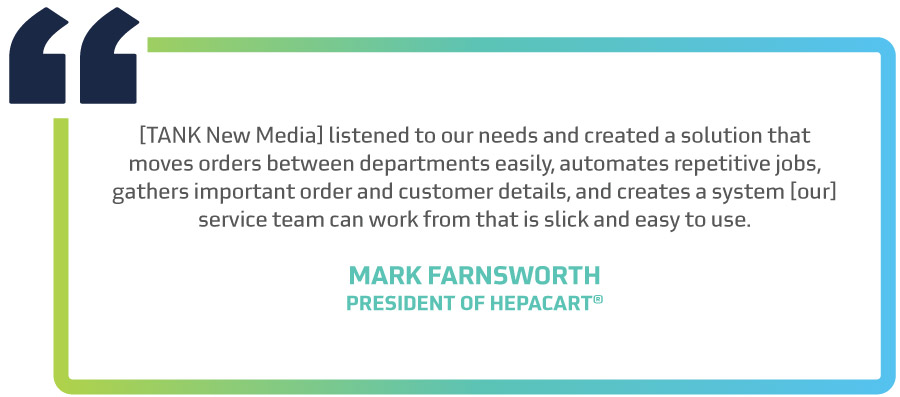 "[TANK New Media] listened to our needs and created a solution that moves orders between departments easily, automates repetitive jobs, gathers important order and customer details, and creates a system [our] service team can work from that is slick and easy to use." said Mark Farnsworth, President of HEPACART.